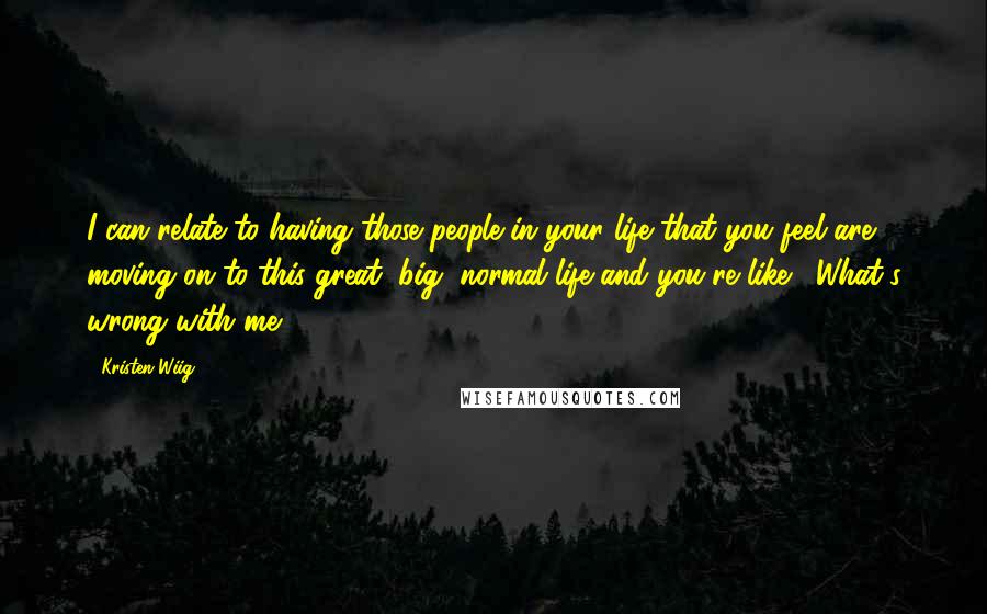 Kristen Wiig quotes: I can relate to having those people in your life that you feel are moving on to this great, big, normal life and you're like, 'What's wrong with me?' Kristen Wiig quotes: I can relate to having those people in your life that you feel are moving on to this great, big, normal life and you're like, 'What's wrong with me?'