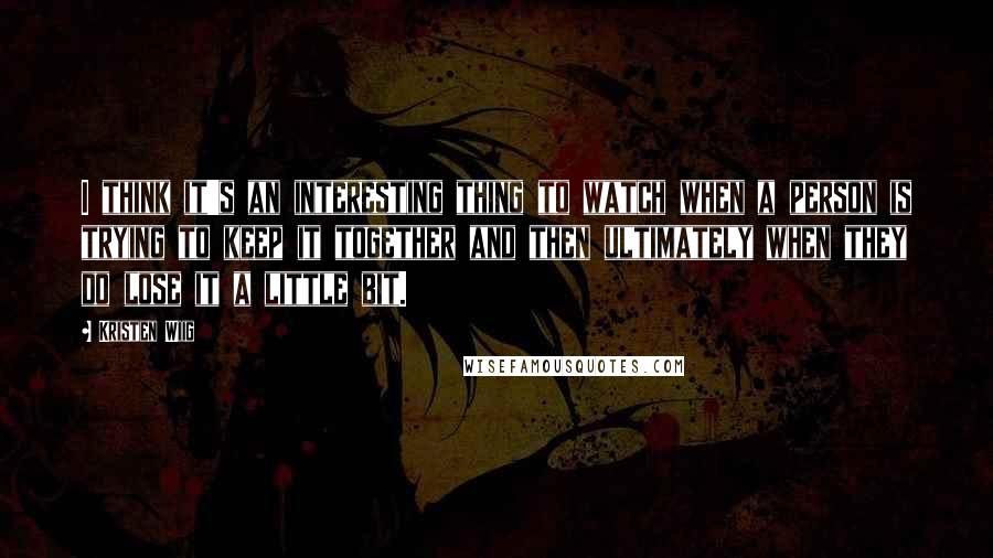 Kristen Wiig quotes: I think it's an interesting thing to watch when a person is trying to keep it together and then ultimately when they do lose it a little bit.