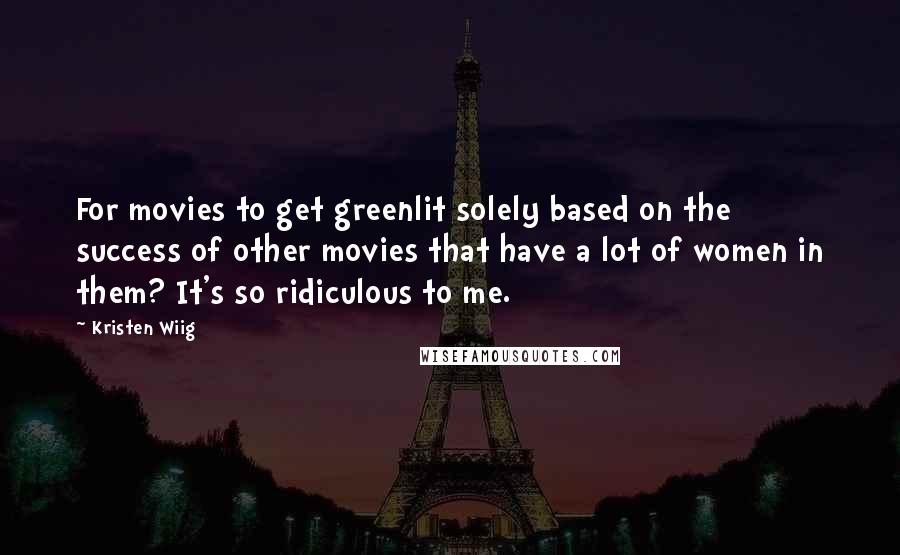 Kristen Wiig quotes: For movies to get greenlit solely based on the success of other movies that have a lot of women in them? It's so ridiculous to me. Kristen Wiig quotes: For movies to get greenlit solely based on the success of other movies that have a lot of women in them? It's so ridiculous to me.