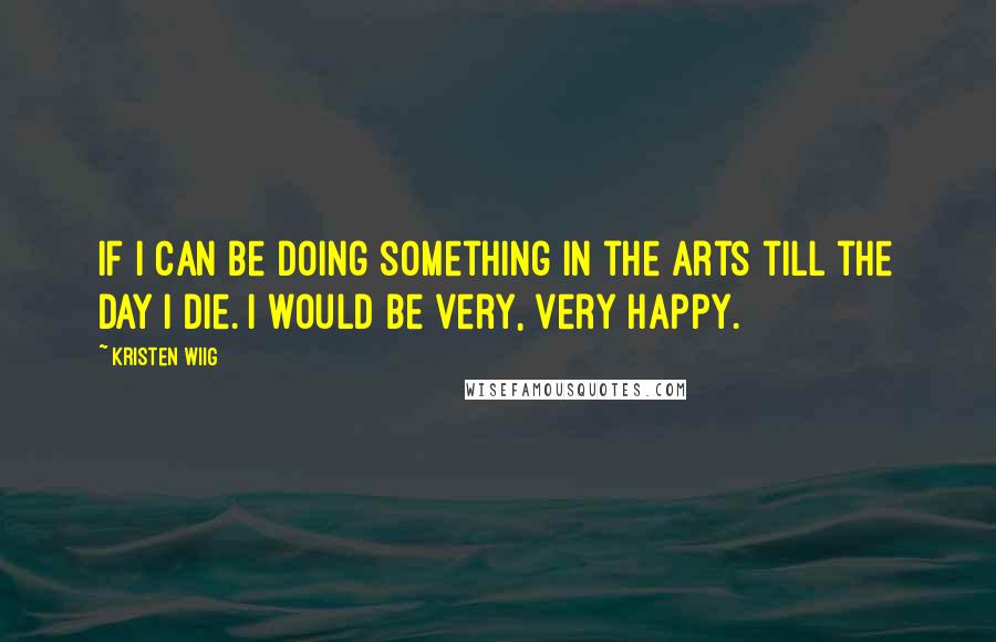 Kristen Wiig quotes: If I can be doing something in the arts till the day I die. I would be very, very happy.