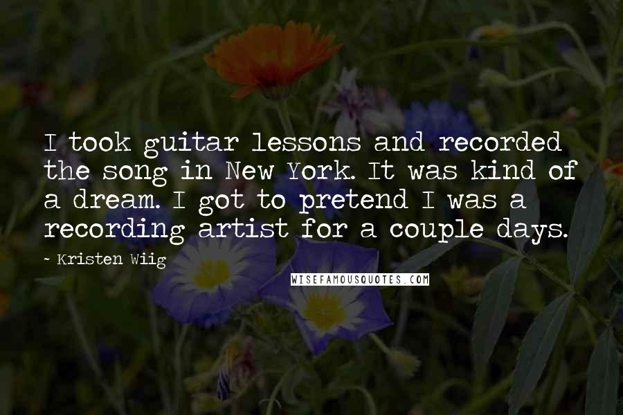 Kristen Wiig quotes: I took guitar lessons and recorded the song in New York. It was kind of a dream. I got to pretend I was a recording artist for a couple days. Kristen Wiig quotes: I took guitar lessons and recorded the song in New York. It was kind of a dream. I got to pretend I was a recording artist for a couple days.