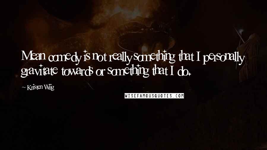 Kristen Wiig quotes: Mean comedy is not really something that I personally gravitate towards or something that I do.