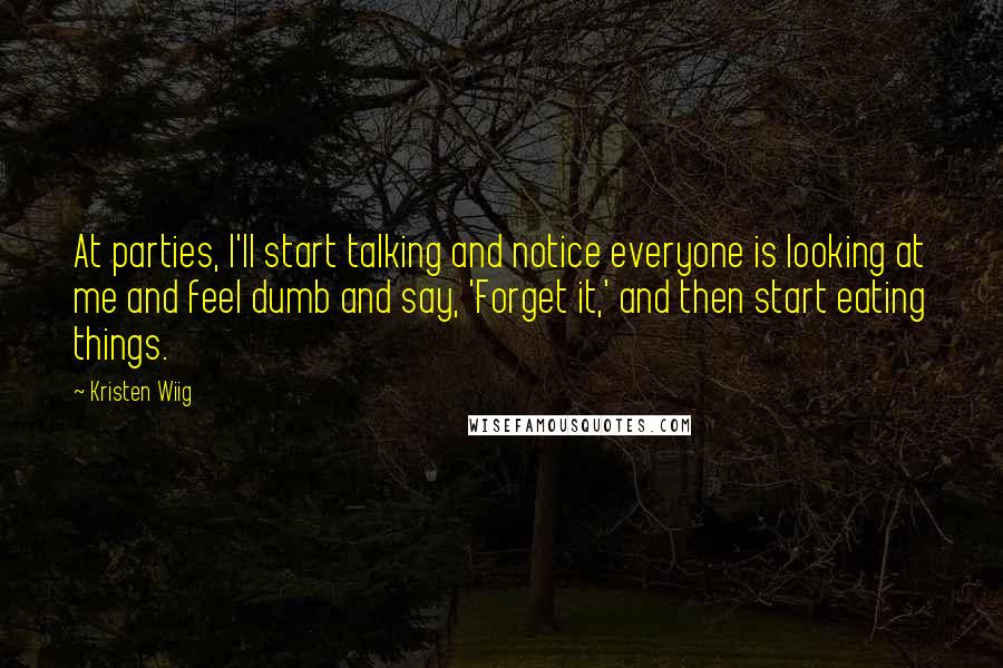 Kristen Wiig quotes: At parties, I'll start talking and notice everyone is looking at me and feel dumb and say, 'Forget it,' and then start eating things. Kristen Wiig quotes: At parties, I'll start talking and notice everyone is looking at me and feel dumb and say, 'Forget it,' and then start eating things.