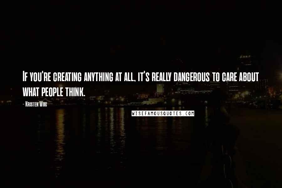 Kristen Wiig quotes: If you're creating anything at all, it's really dangerous to care about what people think.