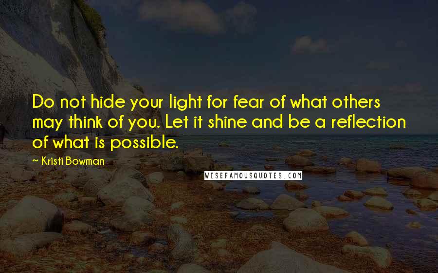 Kristi Bowman quotes: Do not hide your light for fear of what others may think of you. Let it shine and be a reflection of what is possible.