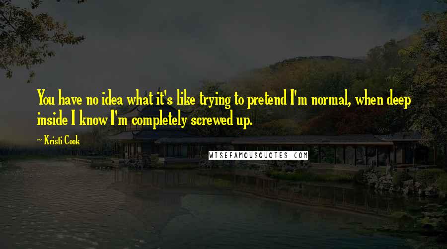 Kristi Cook quotes: You have no idea what it's like trying to pretend I'm normal, when deep inside I know I'm completely screwed up. Kristi Cook quotes: You have no idea what it's like trying to pretend I'm normal, when deep inside I know I'm completely screwed up.