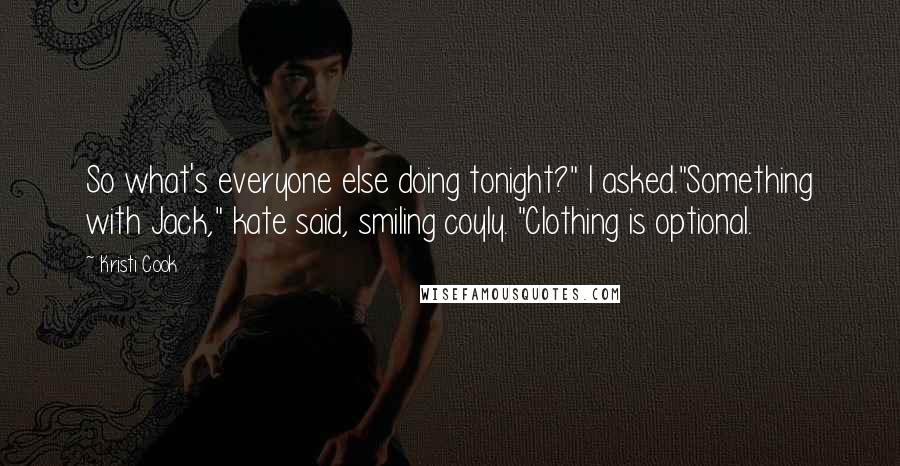 Kristi Cook quotes: So what's everyone else doing tonight?" I asked."Something with Jack," kate said, smiling coyly. "Clothing is optional. Kristi Cook quotes: So what's everyone else doing tonight?" I asked."Something with Jack," kate said, smiling coyly. "Clothing is optional.
