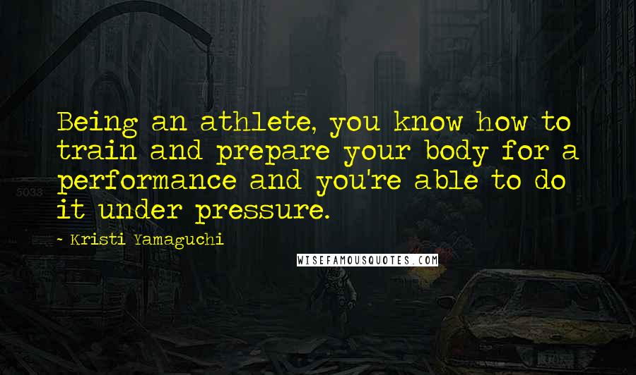 Kristi Yamaguchi quotes: Being an athlete, you know how to train and prepare your body for a performance and you're able to do it under pressure.