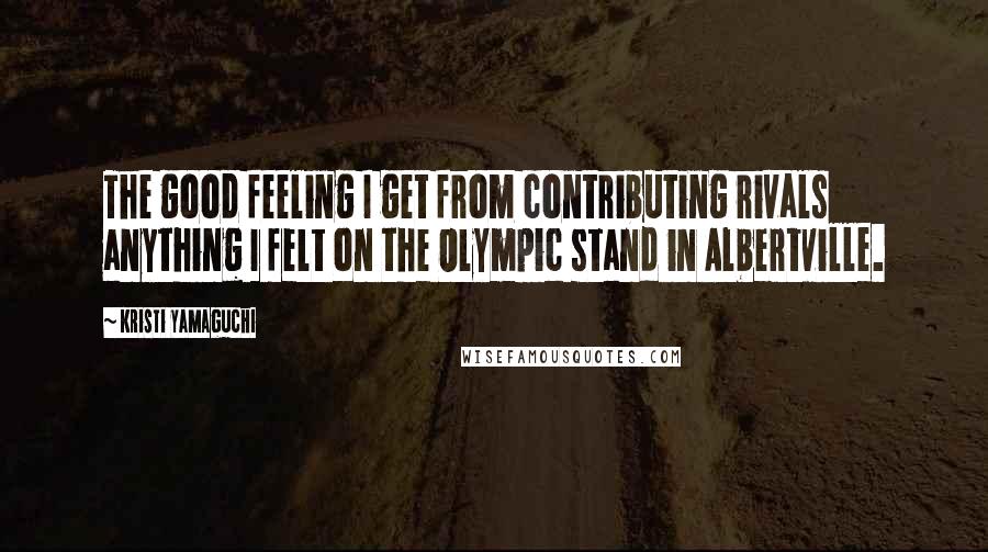 Kristi Yamaguchi quotes: The good feeling I get from contributing rivals anything I felt on the Olympic stand in Albertville. Kristi Yamaguchi quotes: The good feeling I get from contributing rivals anything I felt on the Olympic stand in Albertville.