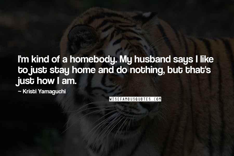 Kristi Yamaguchi quotes: I'm kind of a homebody. My husband says I like to just stay home and do nothing, but that's just how I am.