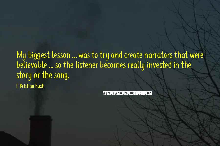 Kristian Bush quotes: My biggest lesson ... was to try and create narrators that were believable ... so the listener becomes really invested in the story or the song. Kristian Bush quotes: My biggest lesson ... was to try and create narrators that were believable ... so the listener becomes really invested in the story or the song.