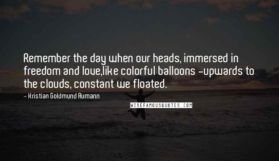 Kristian Goldmund Aumann quotes: Remember the day when our heads, immersed in freedom and love,like colorful balloons -upwards to the clouds, constant we floated.