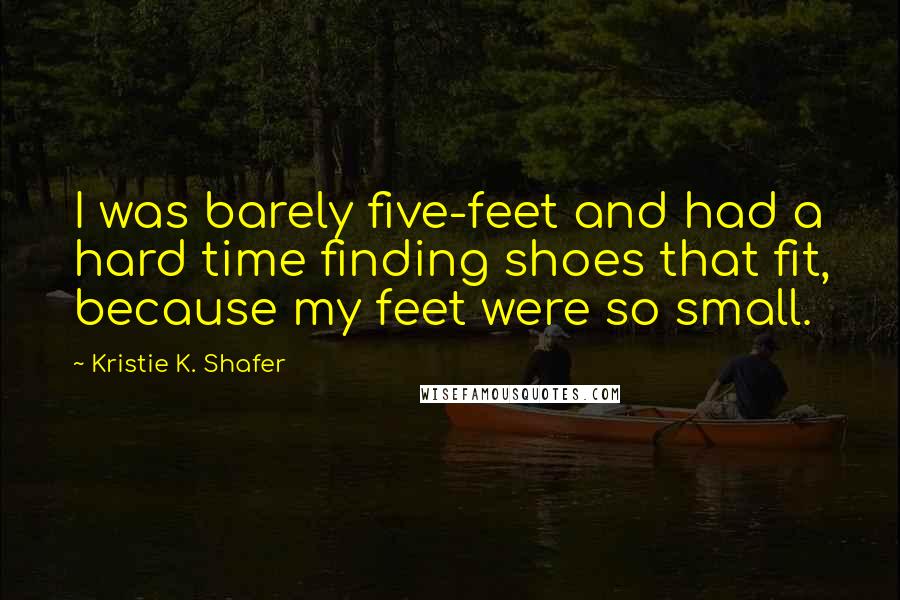 Kristie K. Shafer quotes: I was barely five-feet and had a hard time finding shoes that fit, because my feet were so small.