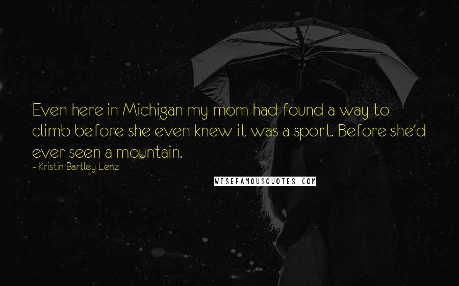Kristin Bartley Lenz quotes: Even here in Michigan my mom had found a way to climb before she even knew it was a sport. Before she'd ever seen a mountain. Kristin Bartley Lenz quotes: Even here in Michigan my mom had found a way to climb before she even knew it was a sport. Before she'd ever seen a mountain.