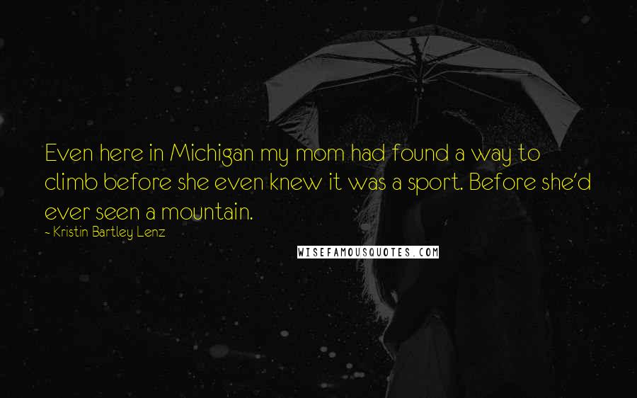 Kristin Bartley Lenz quotes: Even here in Michigan my mom had found a way to climb before she even knew it was a sport. Before she'd ever seen a mountain.