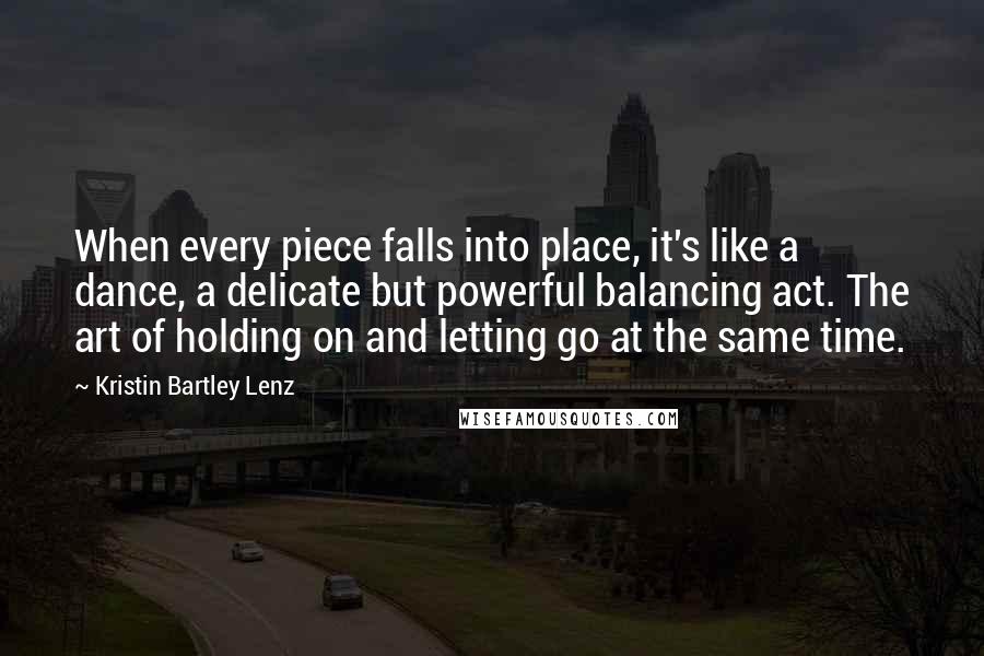 Kristin Bartley Lenz quotes: When every piece falls into place, it's like a dance, a delicate but powerful balancing act. The art of holding on and letting go at the same time.