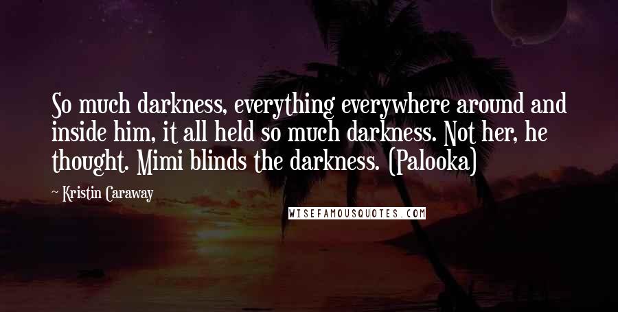 Kristin Caraway quotes: So much darkness, everything everywhere around and inside him, it all held so much darkness. Not her, he thought. Mimi blinds the darkness. (Palooka) Kristin Caraway quotes: So much darkness, everything everywhere around and inside him, it all held so much darkness. Not her, he thought. Mimi blinds the darkness. (Palooka)