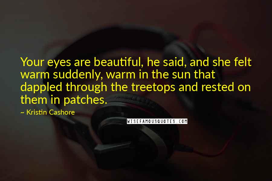 Kristin Cashore quotes: Your eyes are beautiful, he said, and she felt warm suddenly, warm in the sun that dappled through the treetops and rested on them in patches.