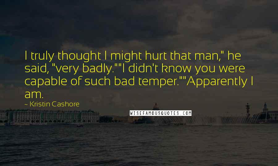 Kristin Cashore quotes: I truly thought I might hurt that man," he said, "very badly.""I didn't know you were capable of such bad temper.""Apparently I am.