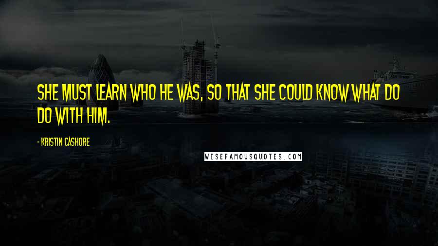 Kristin Cashore quotes: She must learn who he was, so that she could know what do do with him.