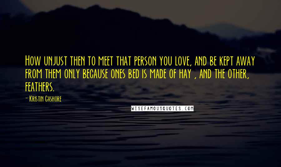 Kristin Cashore quotes: How unjust then to meet that person you love, and be kept away from them only because ones bed is made of hay , and the other, feathers.