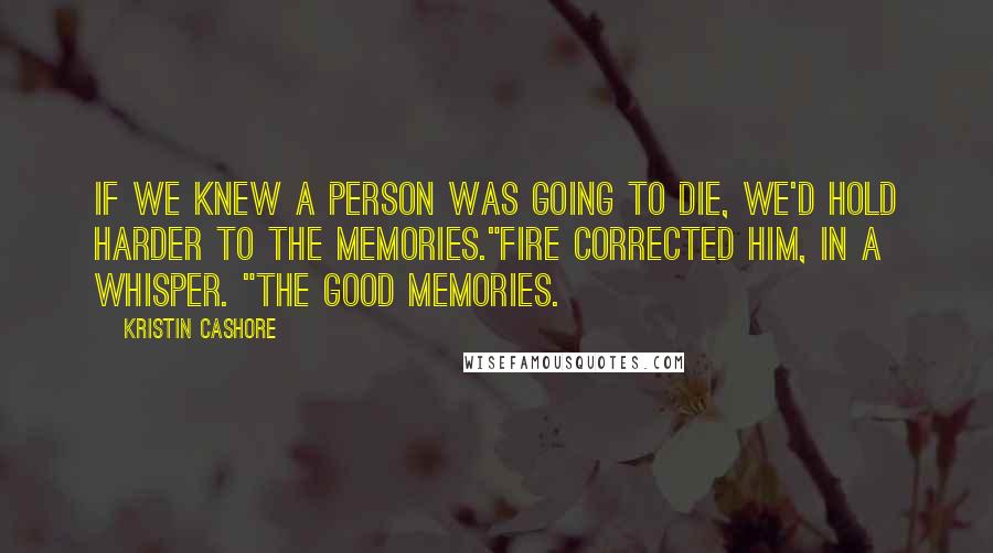 Kristin Cashore quotes: If we knew a person was going to die, we'd hold harder to the memories."Fire corrected him, in a whisper. "The good memories.