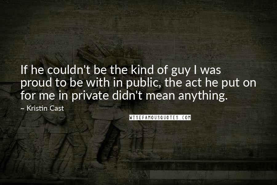 Kristin Cast quotes: If he couldn't be the kind of guy I was proud to be with in public, the act he put on for me in private didn't mean anything.
