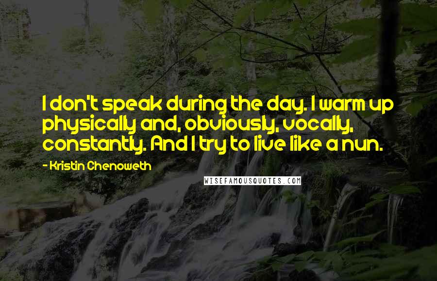 Kristin Chenoweth quotes: I don't speak during the day. I warm up physically and, obviously, vocally, constantly. And I try to live like a nun.