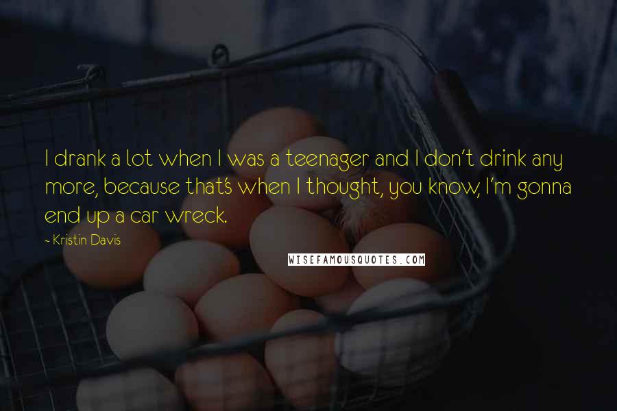 Kristin Davis quotes: I drank a lot when I was a teenager and I don't drink any more, because that's when I thought, you know, I'm gonna end up a car wreck.