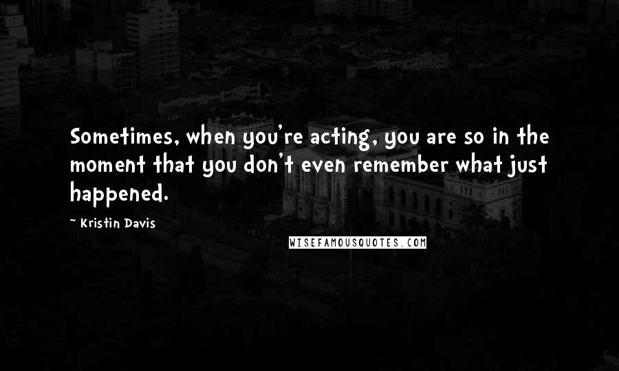 Kristin Davis quotes: Sometimes, when you're acting, you are so in the moment that you don't even remember what just happened.