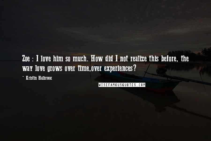 Kristin Halbrook quotes: Zoe : I love him so much. How did I not realize this before, the way love grows over time,over experiences? Kristin Halbrook quotes: Zoe : I love him so much. How did I not realize this before, the way love grows over time,over experiences?