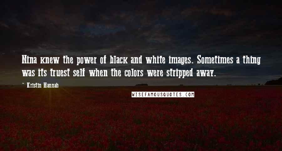 Kristin Hannah quotes: Nina knew the power of black and white images. Sometimes a thing was its truest self when the colors were stripped away.