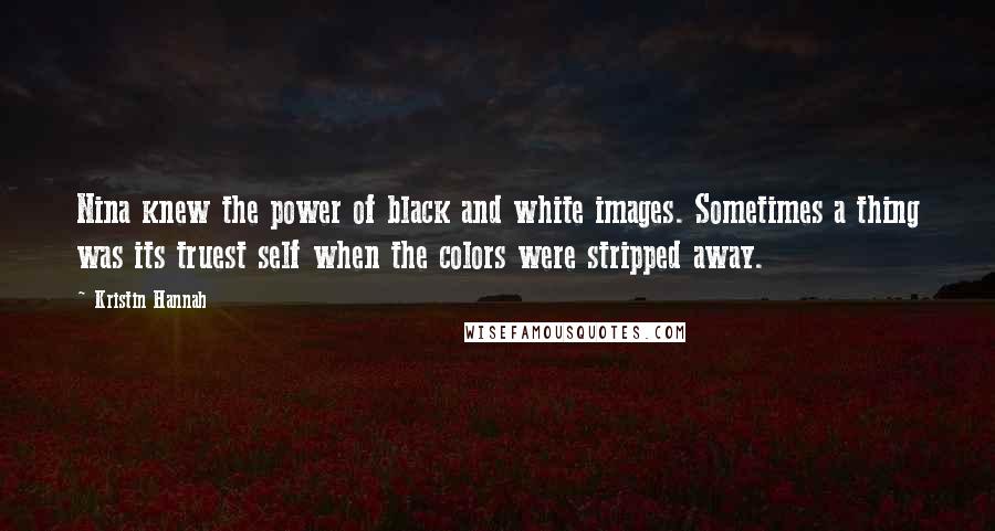 Kristin Hannah quotes: Nina knew the power of black and white images. Sometimes a thing was its truest self when the colors were stripped away. Kristin Hannah quotes: Nina knew the power of black and white images. Sometimes a thing was its truest self when the colors were stripped away.