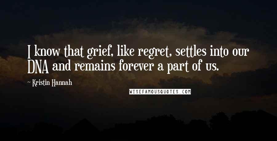 Kristin Hannah quotes: I know that grief, like regret, settles into our DNA and remains forever a part of us.