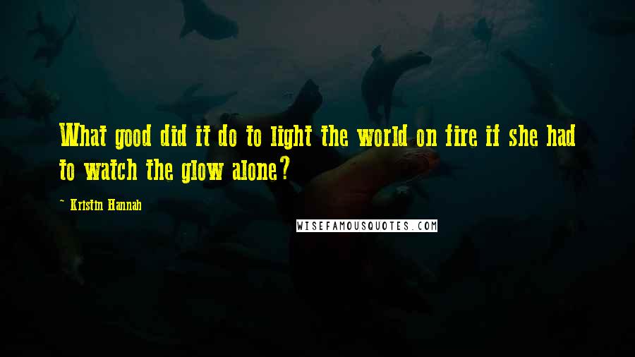 Kristin Hannah quotes: What good did it do to light the world on fire if she had to watch the glow alone?