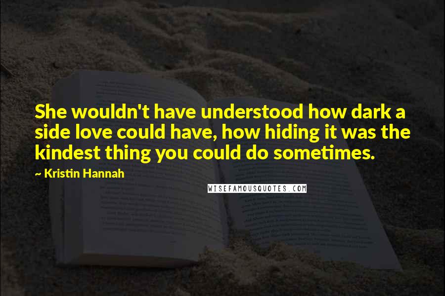 Kristin Hannah quotes: She wouldn't have understood how dark a side love could have, how hiding it was the kindest thing you could do sometimes.