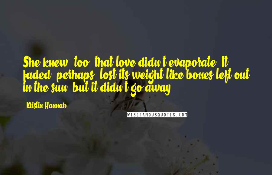 Kristin Hannah quotes: She knew, too, that love didn't evaporate. It faded, perhaps, lost its weight like bones left out in the sun, but it didn't go away.