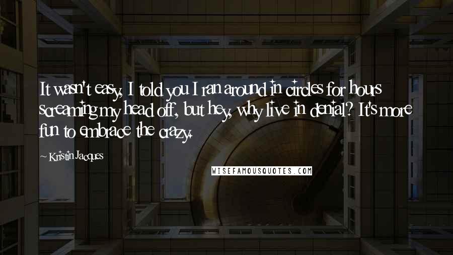 Kristin Jacques quotes: It wasn't easy, I told you I ran around in circles for hours screaming my head off, but hey, why live in denial? It's more fun to embrace the crazy.