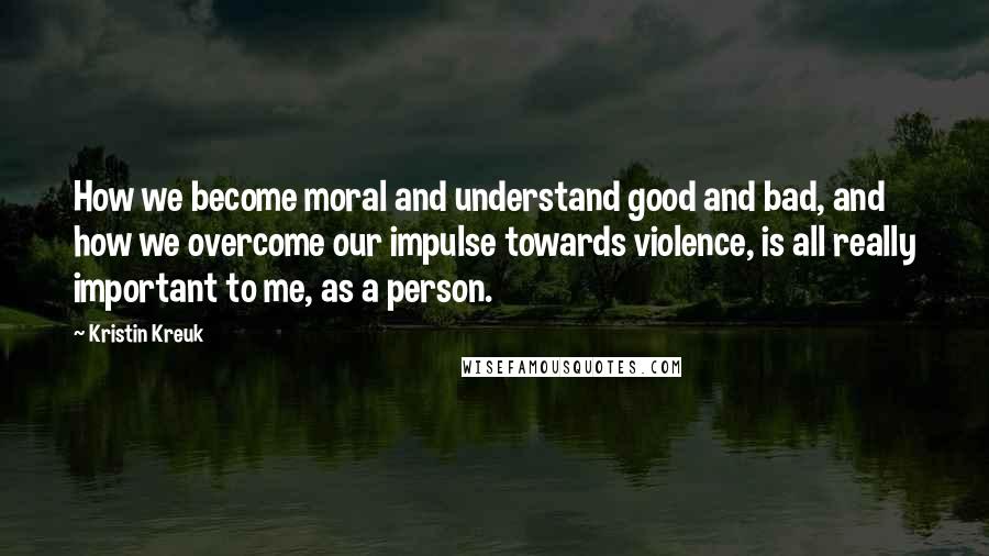 Kristin Kreuk quotes: How we become moral and understand good and bad, and how we overcome our impulse towards violence, is all really important to me, as a person.