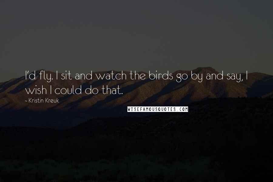 Kristin Kreuk quotes: I'd fly. I sit and watch the birds go by and say, I wish I could do that.