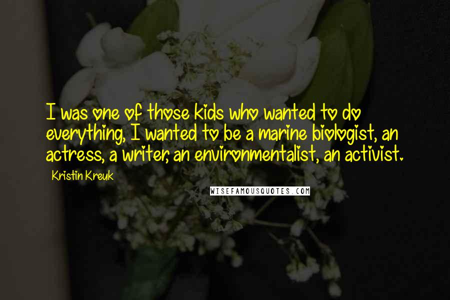 Kristin Kreuk quotes: I was one of those kids who wanted to do everything, I wanted to be a marine biologist, an actress, a writer, an environmentalist, an activist. Kristin Kreuk quotes: I was one of those kids who wanted to do everything, I wanted to be a marine biologist, an actress, a writer, an environmentalist, an activist.