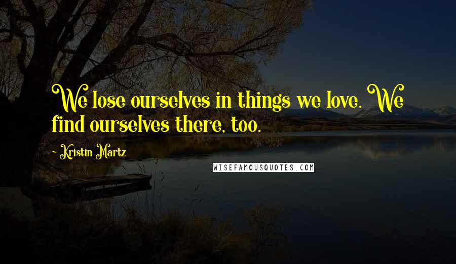 Kristin Martz quotes: We lose ourselves in things we love. We find ourselves there, too.