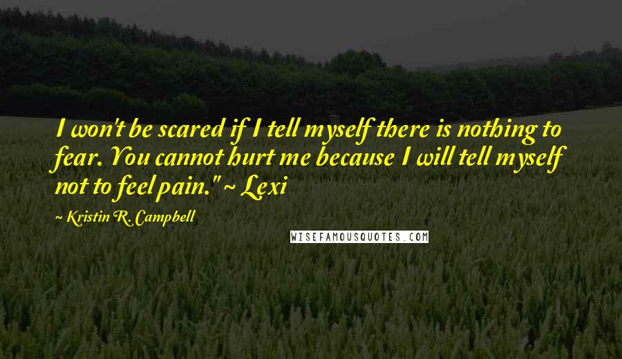 Kristin R. Campbell quotes: I won't be scared if I tell myself there is nothing to fear. You cannot hurt me because I will tell myself not to feel pain." ~ Lexi Kristin R. Campbell quotes: I won't be scared if I tell myself there is nothing to fear. You cannot hurt me because I will tell myself not to feel pain." ~ Lexi