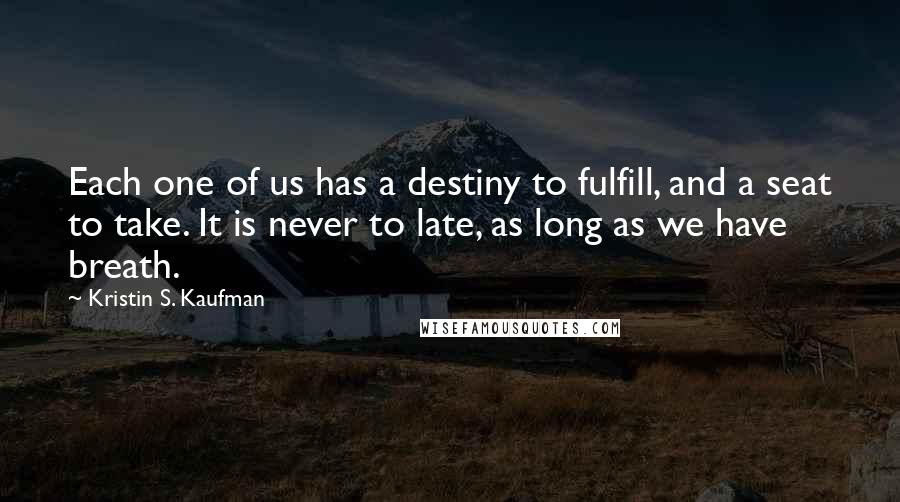 Kristin S. Kaufman quotes: Each one of us has a destiny to fulfill, and a seat to take. It is never to late, as long as we have breath. Kristin S. Kaufman quotes: Each one of us has a destiny to fulfill, and a seat to take. It is never to late, as long as we have breath.