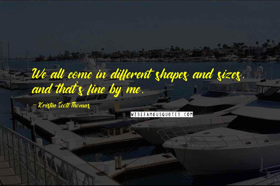 Kristin Scott Thomas quotes: We all come in different shapes and sizes, and that's fine by me.