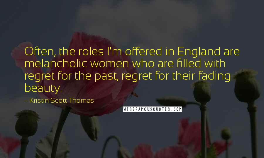 Kristin Scott Thomas quotes: Often, the roles I'm offered in England are melancholic women who are filled with regret for the past, regret for their fading beauty.