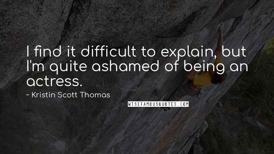 Kristin Scott Thomas quotes: I find it difficult to explain, but I'm quite ashamed of being an actress.