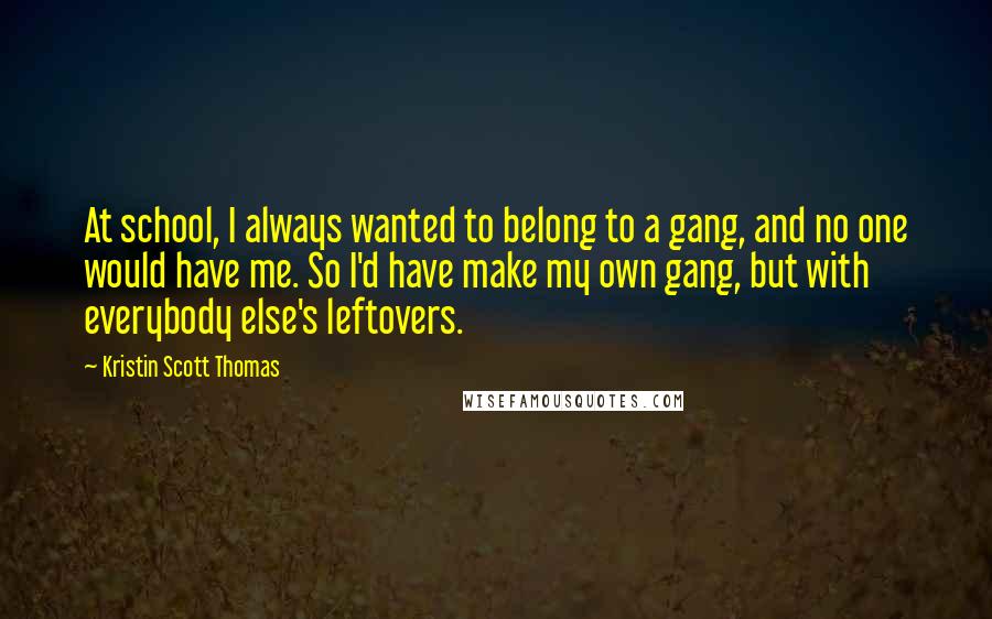 Kristin Scott Thomas quotes: At school, I always wanted to belong to a gang, and no one would have me. So I'd have make my own gang, but with everybody else's leftovers.