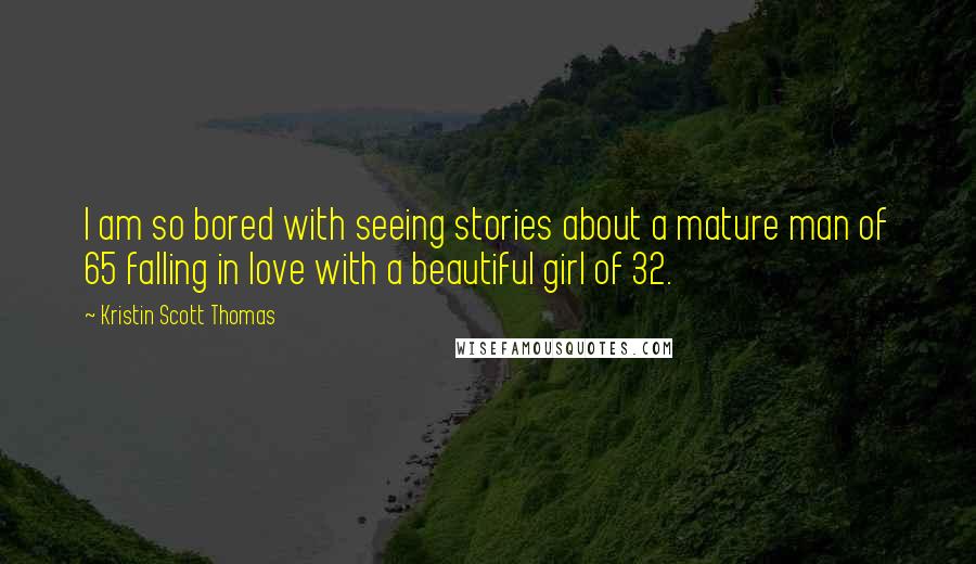 Kristin Scott Thomas quotes: I am so bored with seeing stories about a mature man of 65 falling in love with a beautiful girl of 32.