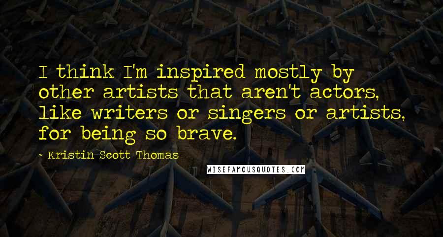 Kristin Scott Thomas quotes: I think I'm inspired mostly by other artists that aren't actors, like writers or singers or artists, for being so brave.